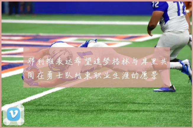邓利维表达希望追梦格林与库里共同在勇士队结束职业生涯的愿景