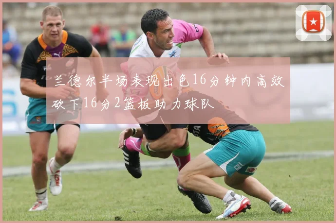 兰德尔半场表现出色16分钟内高效砍下16分2篮板助力球队