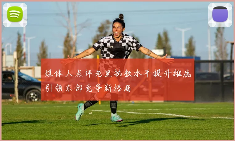 媒体人点评老里执教水平提升雄鹿引领东部竞争新格局