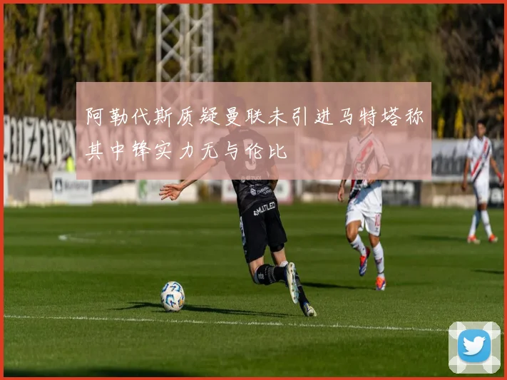 阿勒代斯质疑曼联未引进马特塔称其中锋实力无与伦比