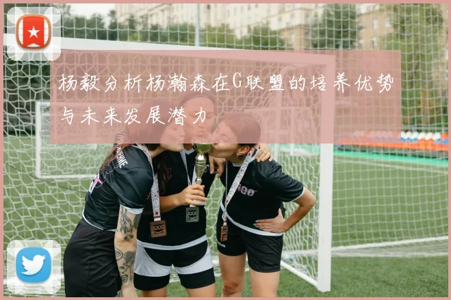 杨毅分析杨瀚森在G联盟的培养优势与未来发展潜力