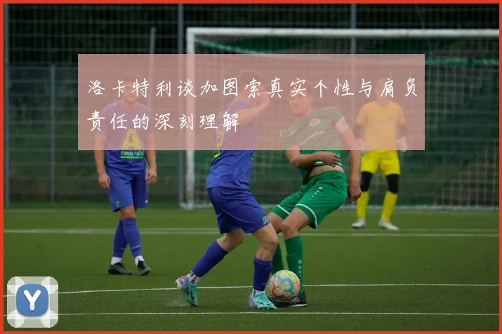 洛卡特利谈加图索真实个性与肩负责任的深刻理解