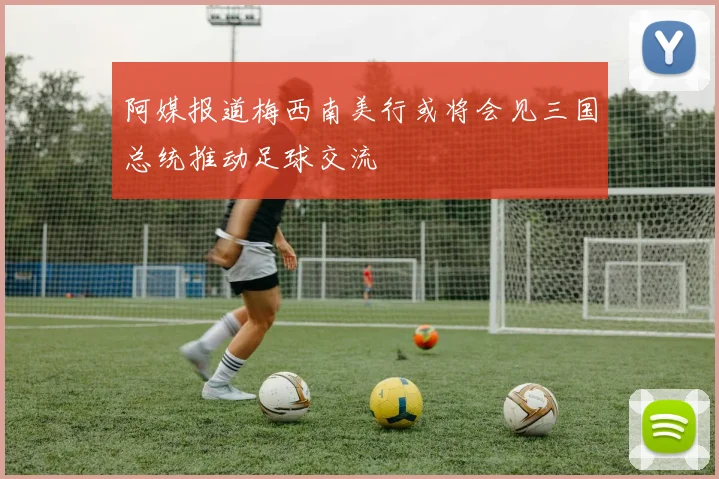 阿媒报道梅西南美行或将会见三国总统推动足球交流