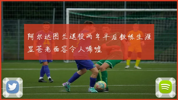 阿尔达图兰退役两年半后教练生涯显苍老面容令人唏嘘