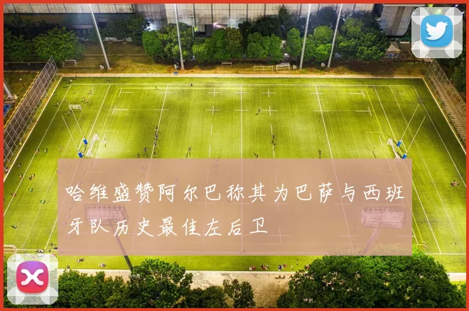 哈维盛赞阿尔巴称其为巴萨与西班牙队历史最佳左后卫