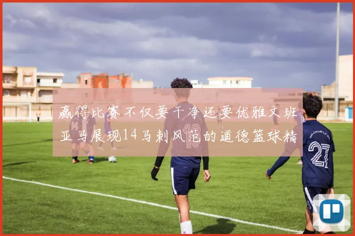赢得比赛不仅要干净还要优雅文班亚马展现14马刺风范的道德篮球精神