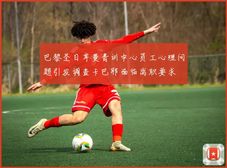 巴黎圣日耳曼青训中心员工心理问题引发调查卡巴耶面临离职要求