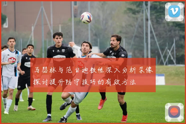 马瑟林与范甘迪教练深入分析录像探讨提升防守技巧的有效方法