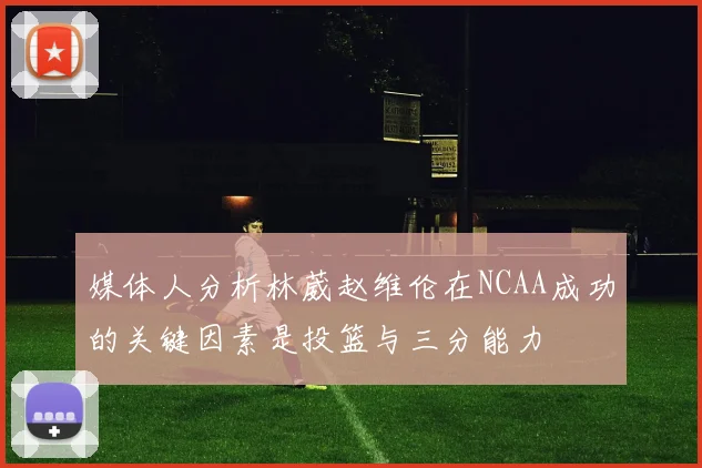 媒体人分析林葳赵维伦在NCAA成功的关键因素是投篮与三分能力