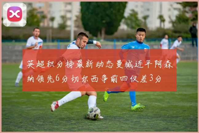 英超积分榜最新动态曼城连平阿森纳领先6分切尔西争前四仅差3分