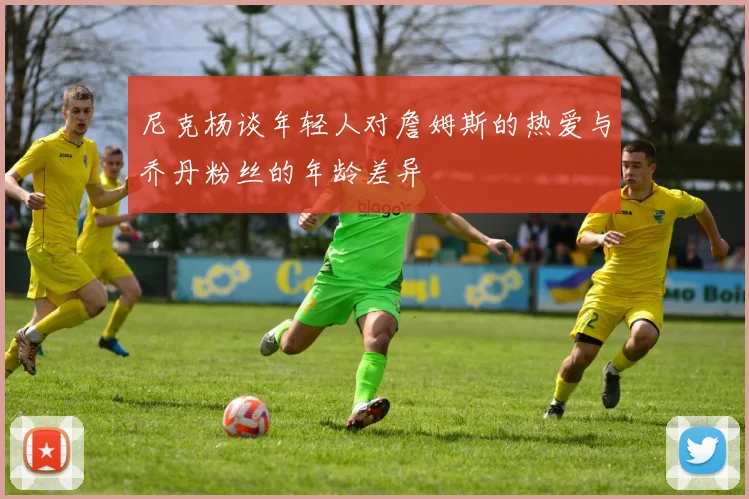 尼克杨谈年轻人对詹姆斯的热爱与乔丹粉丝的年龄差异