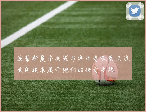 波蒂斯夏季决策与字母哥深度交流共同追求属于他们的传奇之路
