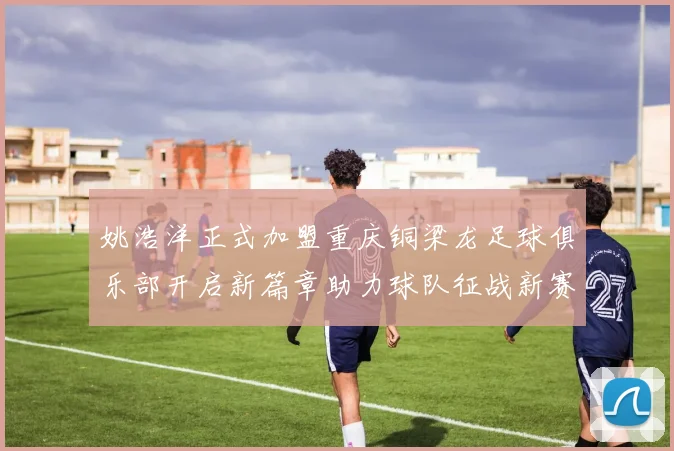 姚浩洋正式加盟重庆铜梁龙足球俱乐部开启新篇章助力球队征战新赛季