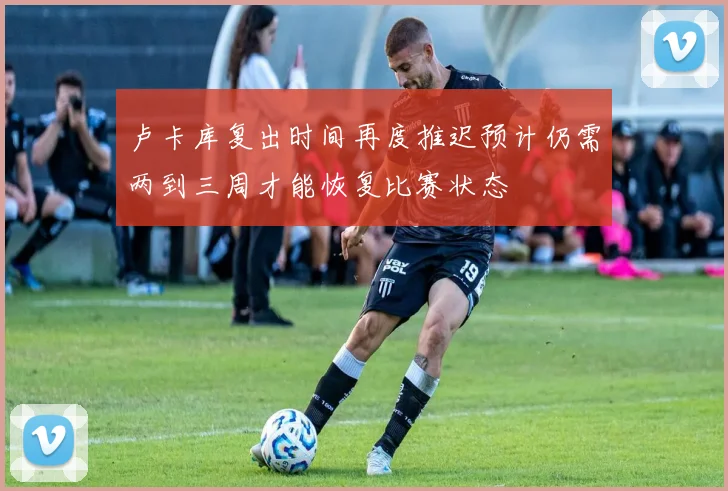 卢卡库复出时间再度推迟预计仍需两到三周才能恢复比赛状态