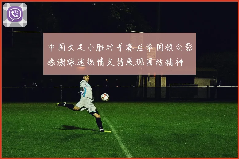 中国女足小胜对手赛后举国旗合影感谢球迷热情支持展现团结精神