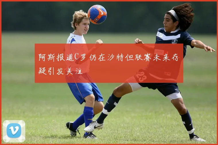 阿斯报道C罗仍在沙特但联赛未来存疑引发关注