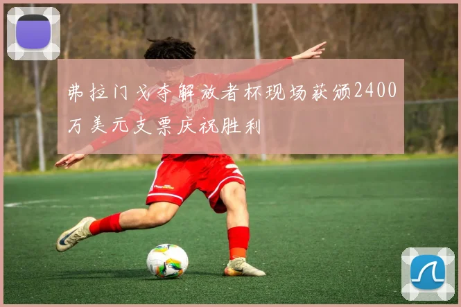 弗拉门戈夺解放者杯现场获颁2400万美元支票庆祝胜利