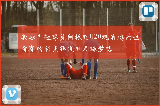 激励年轻球员阿根廷U20观看梅西世青赛精彩集锦提升足球梦想