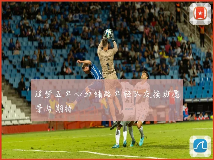 追梦五年心血铺路年轻队友接班愿景与期待
