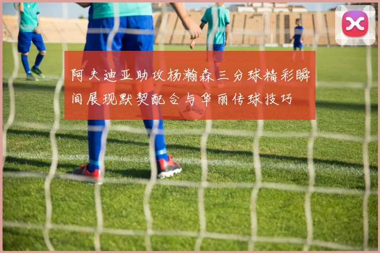 阿夫迪亚助攻杨瀚森三分球精彩瞬间展现默契配合与华丽传球技巧