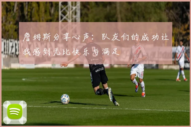 詹姆斯分享心声：队友们的成功让我感到无比快乐与满足