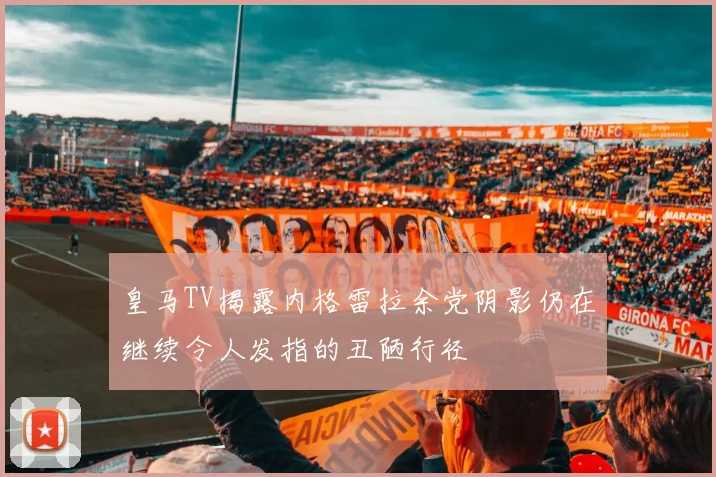 皇马TV揭露内格雷拉余党阴影仍在继续令人发指的丑陋行径