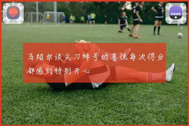 马绍尔谈尖刀绰号的喜悦每次得分都感到特别开心