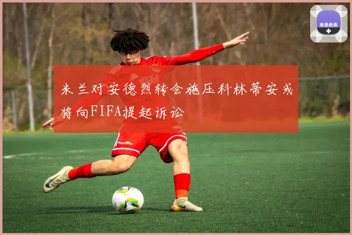 米兰对安德烈转会施压科林蒂安或将向FIFA提起诉讼