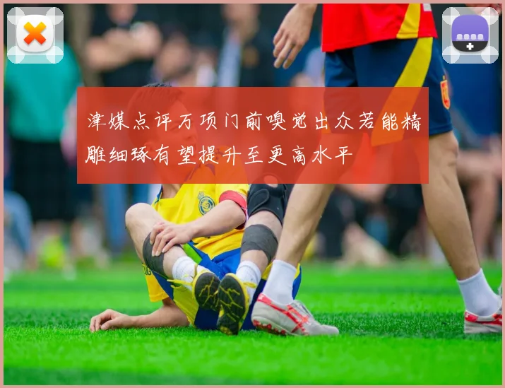 津媒点评万项门前嗅觉出众若能精雕细琢有望提升至更高水平