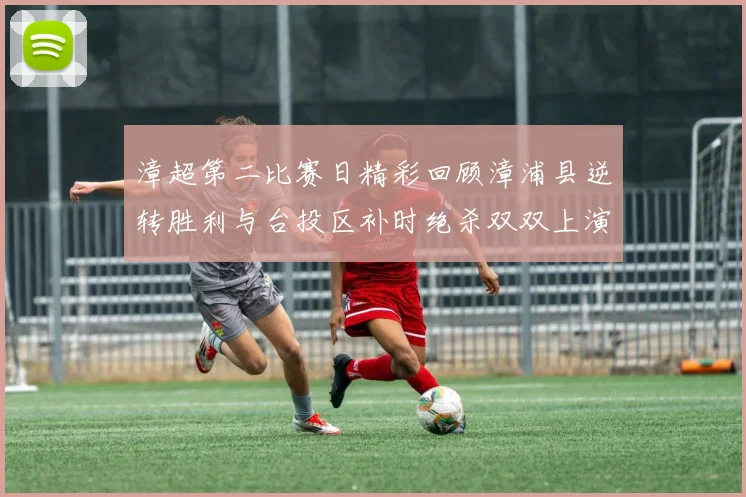 漳超第二比赛日精彩回顾漳浦县逆转胜利与台投区补时绝杀双双上演